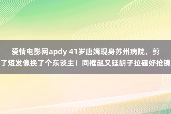 爱情电影网apdy 41岁唐嫣现身苏州病院，剪了短发像换了个东谈主！同框赵又廷胡子拉碴好抢镜