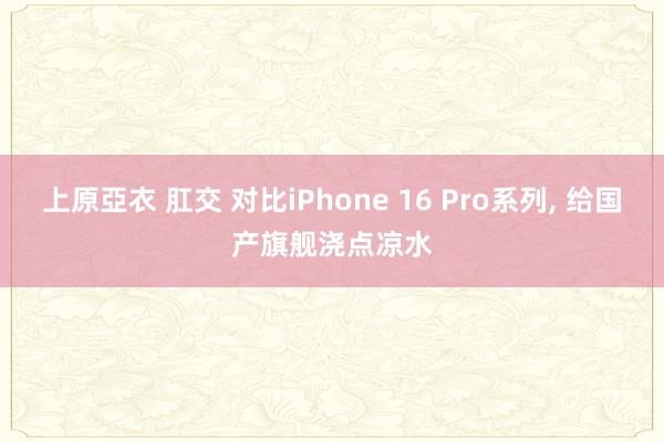 上原亞衣 肛交 对比iPhone 16 Pro系列， 给国产旗舰浇点凉水