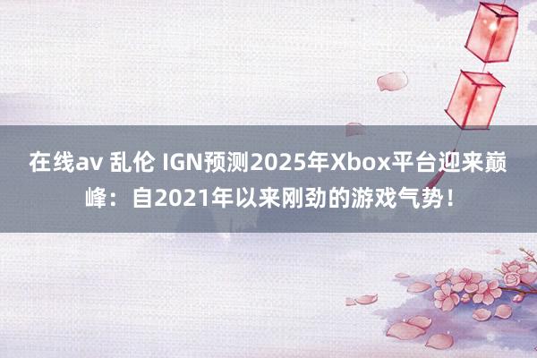 在线av 乱伦 IGN预测2025年Xbox平台迎来巅峰：自2021年以来刚劲的游戏气势！