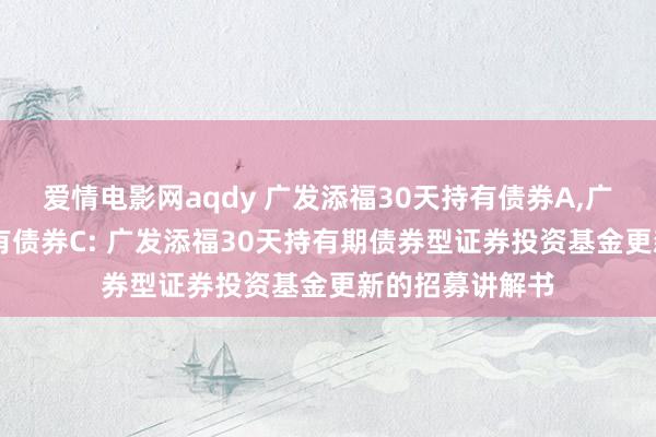 爱情电影网aqdy 广发添福30天持有债券A，广发添福30天持有债券C: 广发添福30天持有期债券型证券投资基金更新的招募讲解书