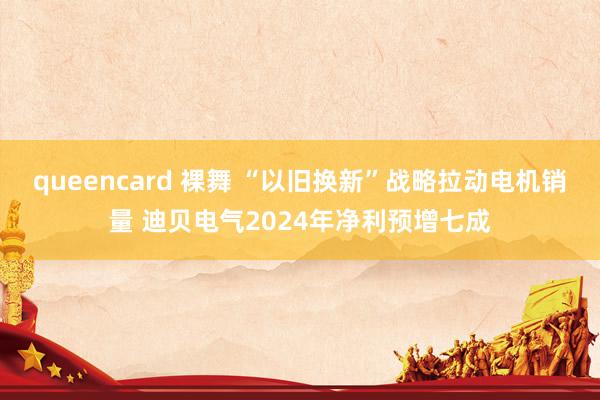 queencard 裸舞 “以旧换新”战略拉动电机销量 迪贝电气2024年净利预增七成