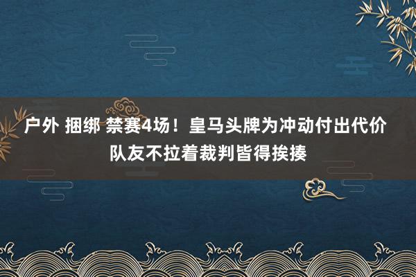 户外 捆绑 禁赛4场！皇马头牌为冲动付出代价 队友不拉着裁判皆得挨揍