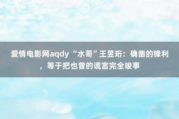 爱情电影网aqdy “水哥”王昱珩：确凿的锋利，等于把也曾的谎言完全竣事