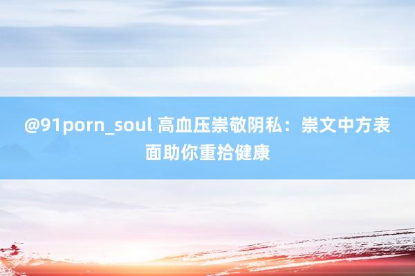 @91porn_soul 高血压崇敬阴私：崇文中方表面助你重拾健康