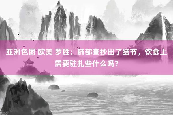 亚洲色图 欧美 罗胜：肺部查抄出了结节，饮食上需要驻扎些什么吗？