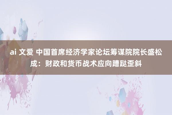 ai 文爱 中国首席经济学家论坛筹谋院院长盛松成：财政和货币战术应向蹧跶歪斜