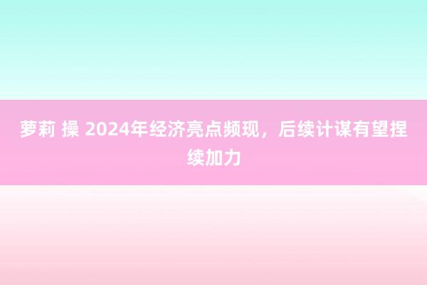 萝莉 操 2024年经济亮点频现，后续计谋有望捏续加力