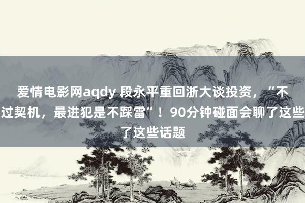 爱情电影网aqdy 段永平重回浙大谈投资，“不怕错过契机，最进犯是不踩雷”！90分钟碰面会聊了这些话题