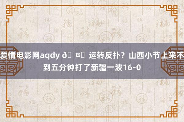 爱情电影网aqdy 🤔运转反扑？山西小节上来不到五分钟打了新疆一波16-0