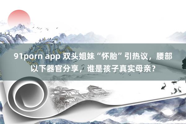 91porn app 双头姐妹“怀胎”引热议，腰部以下器官分享，谁是孩子真实母亲？