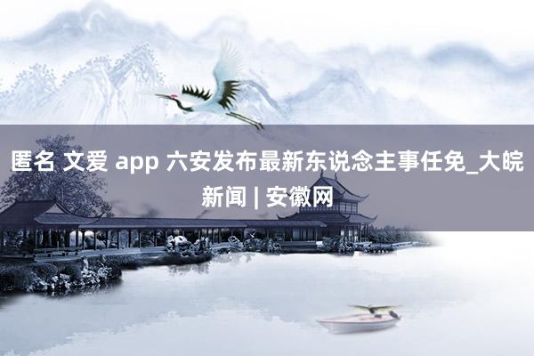 匿名 文爱 app 六安发布最新东说念主事任免_大皖新闻 | 安徽网