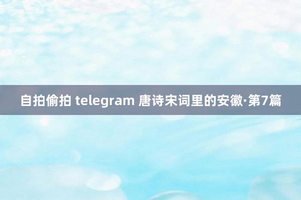 自拍偷拍 telegram 唐诗宋词里的安徽·第7篇