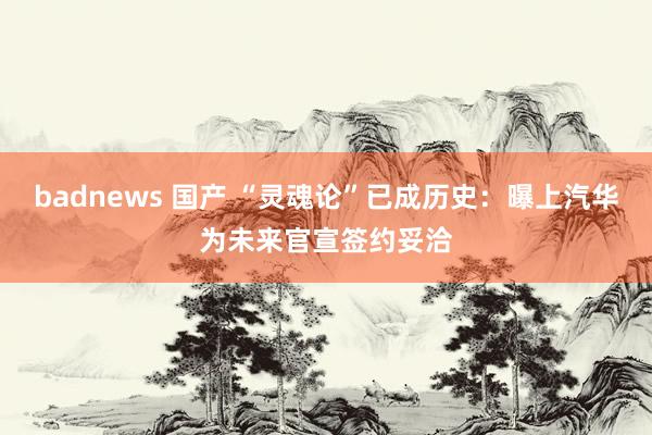 badnews 国产 “灵魂论”已成历史：曝上汽华为未来官宣签约妥洽