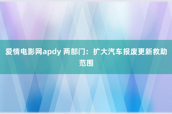 爱情电影网apdy 两部门：扩大汽车报废更新救助范围