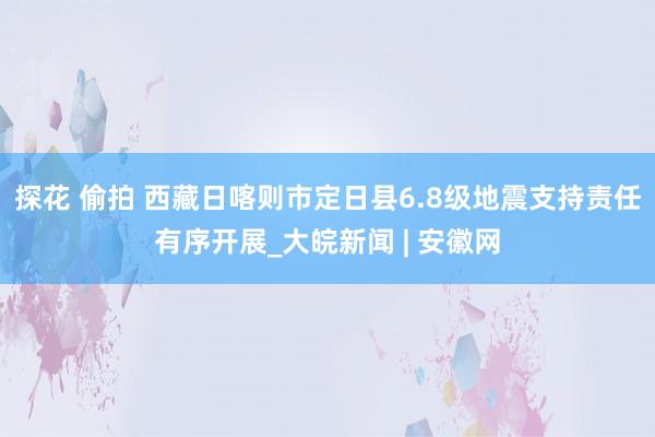 探花 偷拍 西藏日喀则市定日县6.8级地震支持责任有序开展_大皖新闻 | 安徽网