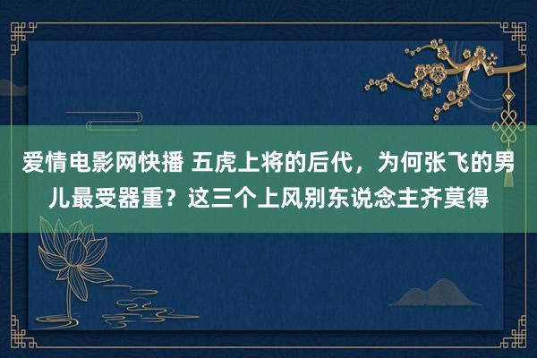 爱情电影网快播 五虎上将的后代，为何张飞的男儿最受器重？这三个上风别东说念主齐莫得