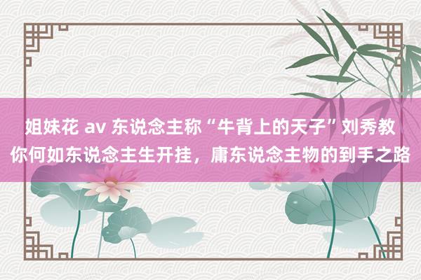 姐妹花 av 东说念主称“牛背上的天子”刘秀教你何如东说念主生开挂，庸东说念主物的到手之路