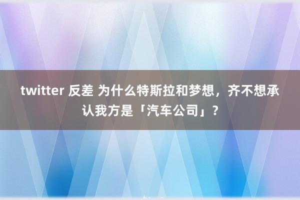 twitter 反差 为什么特斯拉和梦想，齐不想承认我方是「汽车公司」？