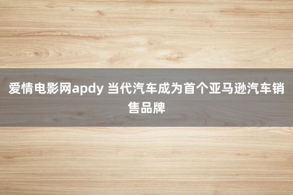 爱情电影网apdy 当代汽车成为首个亚马逊汽车销售品牌