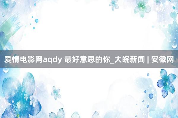 爱情电影网aqdy 最好意思的你_大皖新闻 | 安徽网