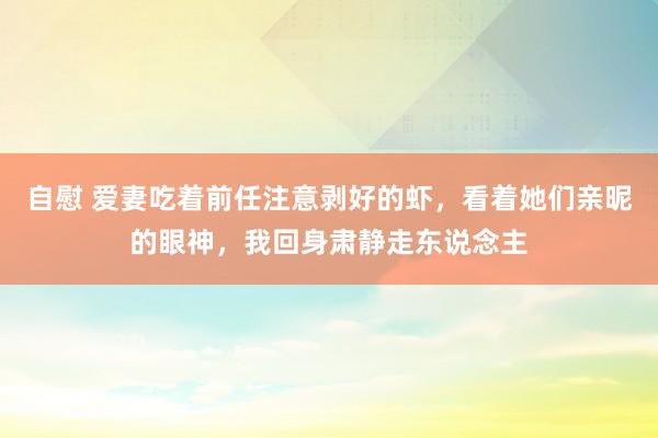 自慰 爱妻吃着前任注意剥好的虾，看着她们亲昵的眼神，我回身肃静走东说念主