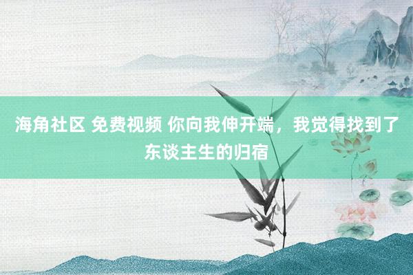 海角社区 免费视频 你向我伸开端，我觉得找到了东谈主生的归宿