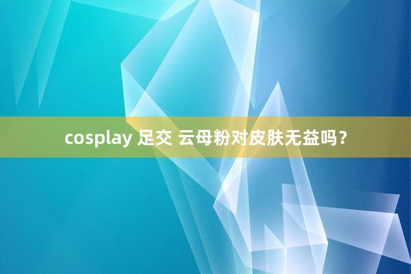 cosplay 足交 云母粉对皮肤无益吗？