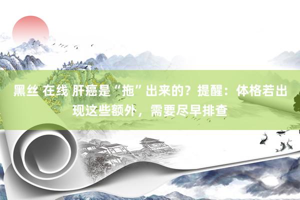 黑丝 在线 肝癌是“拖”出来的？提醒：体格若出现这些额外，需要尽早排查