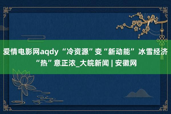 爱情电影网aqdy “冷资源”变“新动能” 冰雪经济“热”意正浓_大皖新闻 | 安徽网