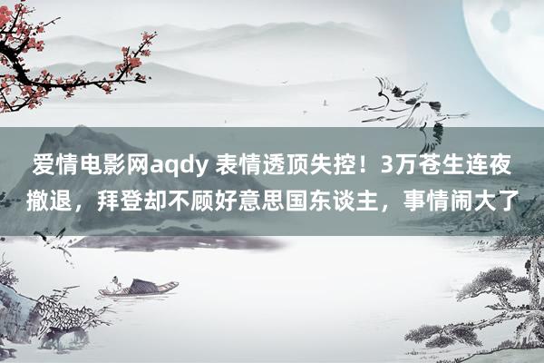 爱情电影网aqdy 表情透顶失控！3万苍生连夜撤退，拜登却不顾好意思国东谈主，事情闹大了