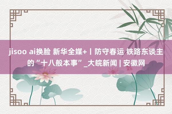 jisoo ai换脸 新华全媒+丨防守春运 铁路东谈主的“十八般本事”_大皖新闻 | 安徽网