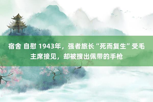 宿舍 自慰 1943年，强者旅长“死而复生”受毛主席接见，却被搜出佩带的手枪