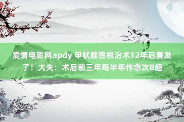 爱情电影网apdy 甲状腺癌根治术12年后复发了！大夫：术后前三年每半年作念次B超