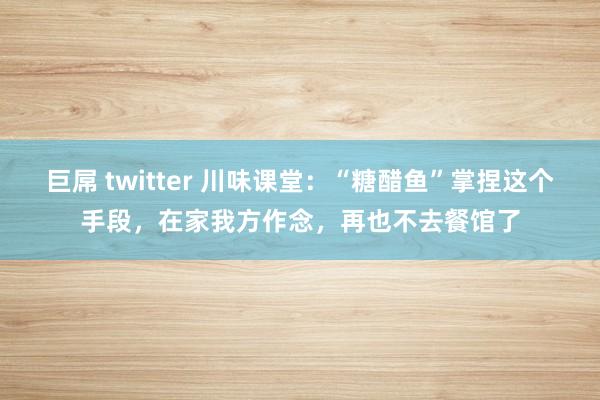 巨屌 twitter 川味课堂：“糖醋鱼”掌捏这个手段，在家我方作念，再也不去餐馆了