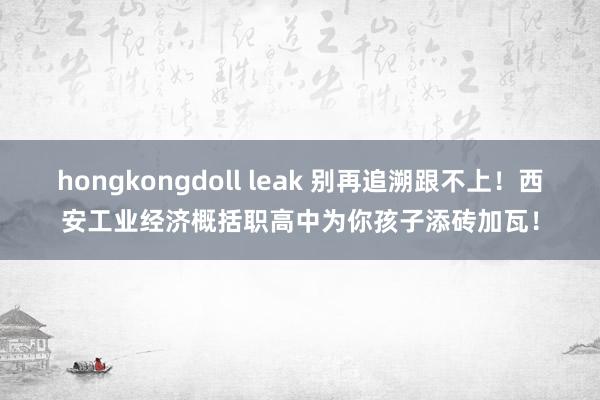 hongkongdoll leak 别再追溯跟不上！西安工业经济概括职高中为你孩子添砖加瓦！