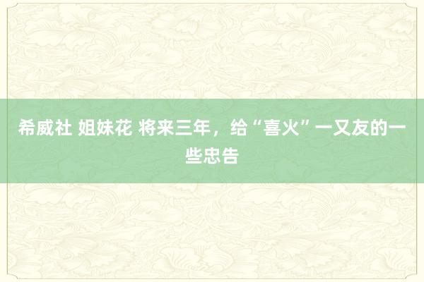 希威社 姐妹花 将来三年，给“喜火”一又友的一些忠告