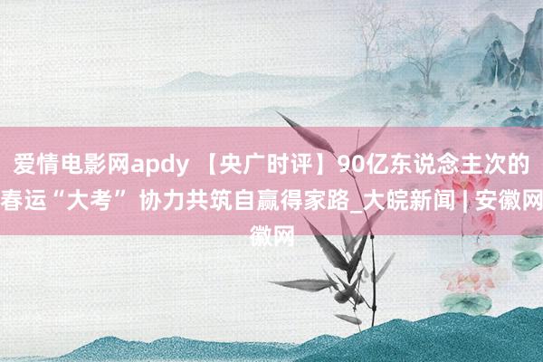 爱情电影网apdy 【央广时评】90亿东说念主次的春运“大考” 协力共筑自赢得家路_大皖新闻 | 安徽网