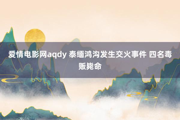 爱情电影网aqdy 泰缅鸿沟发生交火事件 四名毒贩毙命