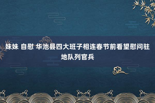 妹妹 自慰 华池县四大班子相连春节前看望慰问驻地队列官兵