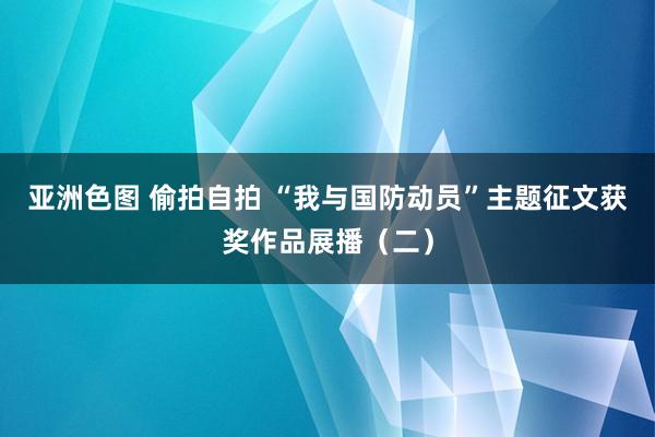 亚洲色图 偷拍自拍 “我与国防动员”主题征文获奖作品展播（二）